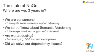 The state of NuGet
•We are consumers!
• Even quite some overconsumption I dare say…
•We sort of know about Semantic Versioning
• If the mayor version changes, we’re doomed
•Are we producing?
• Some are, e.g. OSS and some companies
•Did we solve our dependency issues?
Where are we, 3 years in?
 