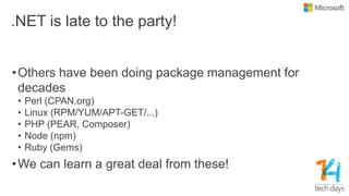 .NET is late to the party!
•Others have been doing package management for
decades
• Perl (CPAN.org)
• Linux (RPM/YUM/APT-GET/...)
• PHP (PEAR, Composer)
• Node (npm)
• Ruby (Gems)
•We can learn a great deal from these!
 