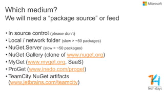 Which medium?
• In source control (please don’t)
• Local / network folder (slow > ~50 packages)
• NuGet.Server (slow > ~50 packages)
• NuGet Gallery (clone of www.nuget.org)
• MyGet (www.myget.org, SaaS)
• ProGet (www.inedo.com/proget)
• TeamCity NuGet artifacts
(www.jetbrains.com/teamcity)
We will need a “package source” or feed
 