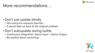 More recommendations…
•Don’t just update blindly
• Not everyone respects SemVer…
• It would take us back to the original problem
•Don’t autoupdate during builds
• Continuous Integration: Same Input = Same Output
• Be explicit about versioning
 
