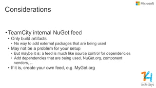 Considerations
•TeamCity internal NuGet feed
• Only build artifacts
• No way to add external packages that are being used
• May not be a problem for your setup
• But maybe it is: a feed is much like source control for dependencies
• Add dependencies that are being used, NuGet.org, component
vendors, ...
• If it is, create your own feed, e.g. MyGet.org
 