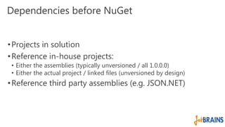 Dependencies before NuGet 
• Projects in solution 
•Reference in-house projects: 
• Either the assemblies (typically unversioned / all 1.0.0.0) 
• Either the actual project / linked files (unversioned by design) 
•Reference third party assemblies (e.g. JSON.NET) 
 