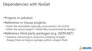 Dependencies with NuGet 
• Projects in solution 
•Reference in-house projects: 
• Either the assemblies (typically unversioned / all 1.0.0.0) 
• Either the actual project / linked files (unversioned by design) 
•Reference third party packages (e.g. JSON.NET) 
• Semantic Versioning to announce breaking changes 
(happy times as long as package authors respect that) 
 