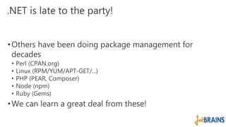 .NET is late to the party! 
•Others have been doing package management for 
decades 
• Perl (CPAN.org) 
• Linux (RPM/YUM/APT-GET/...) 
• PHP (PEAR, Composer) 
• Node (npm) 
• Ruby (Gems) 
•We can learn a great deal from these! 
 