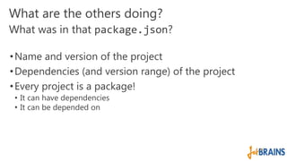 What are the others doing? 
What was in that package.json? 
•Name and version of the project 
•Dependencies (and version range) of the project 
• Every project is a package! 
• It can have dependencies 
• It can be depended on 
 