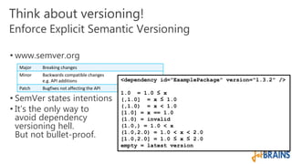 Think about versioning! 
Enforce Explicit Semantic Versioning 
• www.semver.org 
Major Breaking changes 
Minor Backwards compatible changes 
e.g. API additions 
Patch Bugfixes not affecting the API 
• SemVer states intentions 
• It’s the only way to 
avoid dependency 
versioning hell. 
But not bullet-proof. 
<dependency id="ExamplePackage" version="1.3.2" /> 
1.0 = 1.0 ≤ x 
(,1.0] = x ≤ 1.0 
(,1.0) = x < 1.0 
[1.0] = x == 1.0 
(1.0) = invalid 
(1.0,) = 1.0 < x 
(1.0,2.0) = 1.0 < x < 2.0 
[1.0,2.0] = 1.0 ≤ x ≤ 2.0 
empty = latest version 
 