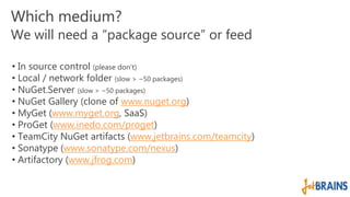 Which medium? 
We will need a “package source” or feed 
• In source control (please don’t) 
• Local / network folder (slow > ~50 packages) 
• NuGet.Server (slow > ~50 packages) 
• NuGet Gallery (clone of www.nuget.org) 
• MyGet (www.myget.org, SaaS) 
• ProGet (www.inedo.com/proget) 
• TeamCity NuGet artifacts (www.jetbrains.com/teamcity) 
• Sonatype (www.sonatype.com/nexus) 
• Artifactory (www.jfrog.com) 
 