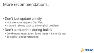 More recommendations… 
• Don’t just update blindly 
• Not everyone respects SemVer… 
• It would take us back to the original problem 
• Don’t autoupdate during builds 
• Continuous Integration: Same Input = Same Output 
• Be explicit about versioning 
 