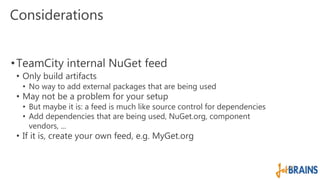 Considerations 
•TeamCity internal NuGet feed 
• Only build artifacts 
• No way to add external packages that are being used 
• May not be a problem for your setup 
• But maybe it is: a feed is much like source control for dependencies 
• Add dependencies that are being used, NuGet.org, component 
vendors, ... 
• If it is, create your own feed, e.g. MyGet.org 
 