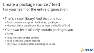 Create a package source / feed 
For your team or the entire organization 
• That’s a cool library! And that one too! 
• Avoid overconsumption by limiting packages 
• May not block developers but at least the build will fail 
• Your own feed will only contain packages you 
know 
• Keep versions under control 
• Keep licensing under control 
• Easy way to audit external packages in use 
 
