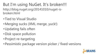 But I’m using NuGet. It’s broken!!! 
http://blog.nuget.org/20141010/nuget-is-broken. 
html 
• Tied to Visual Studio 
•Merging sucks (XML merge, yuck!) 
•Updating fails often 
• Disk space pollution 
• Project re-targeting 
•Pessimistic package version picker / fixed versions 
 