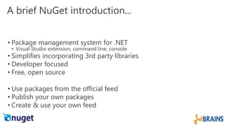 A brief NuGet introduction... 
• Package management system for .NET 
• Visual Studio extension, command line, console 
• Simplifies incorporating 3rd party libraries 
• Developer focused 
• Free, open source 
• Use packages from the official feed 
• Publish your own packages 
• Create & use your own feed 
 