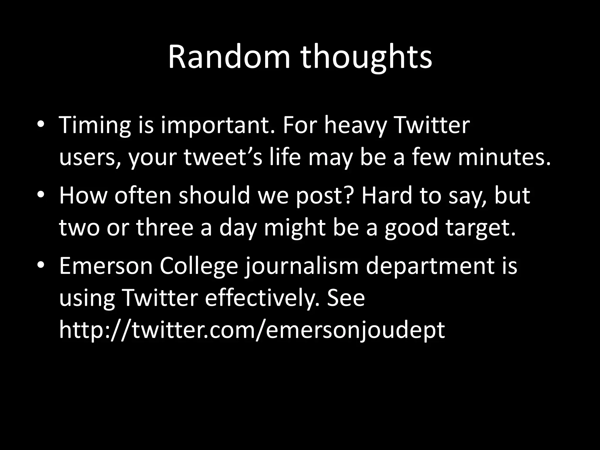 Random thoughtsTiming is important. For heavy Twitter users, your tweet’s life may be a few minutes.How often should we post? Hard to say, but two or three a day might be a good target.Emerson College journalism department is using Twitter effectively. Seehttp://twitter.com/emersonjoudept