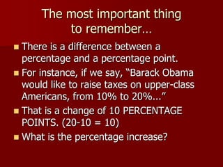 The most important thing to remember…There is a difference between a percentage and a percentage point.For instance, if we say, “Barack Obama would like to raise taxes on upper-class Americans, from 10% to 20%...”That is a change of 10 PERCENTAGE POINTS. (20-10 = 10)What is the percentage increase?