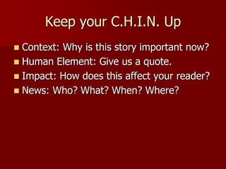 Keep your C.H.I.N. UpContext: Why is this story important now?Human Element: Give us a quote.Impact: How does this affect your reader?News: Who? What? When? Where?