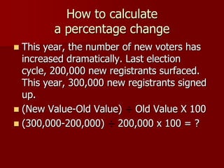 How to calculate a percentage changeThis year, the number of new voters has increased dramatically. Last election cycle, 200,000 new registrants surfaced. This year, 300,000 new registrants signed up.(New Value-Old Value) ÷ Old Value X 100(300,000-200,000) ÷ 200,000 x 100 = ?