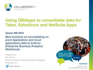 REMINDER
Check in on the
COLLABORATE mobile app
Using OBIApps to consolidate data for
Taleo, Salesforce and NetSuite Apps
Prepared by:
Shiv Bharti
Practice Director, Oracle Business Intelligence
Perficient, Inc.
Best practices on consolidating on
prem Applications and cloud
applications data to build an
Enterprise Business Analytics
Warehouse
Session ID#:10234
@shivbharti
 