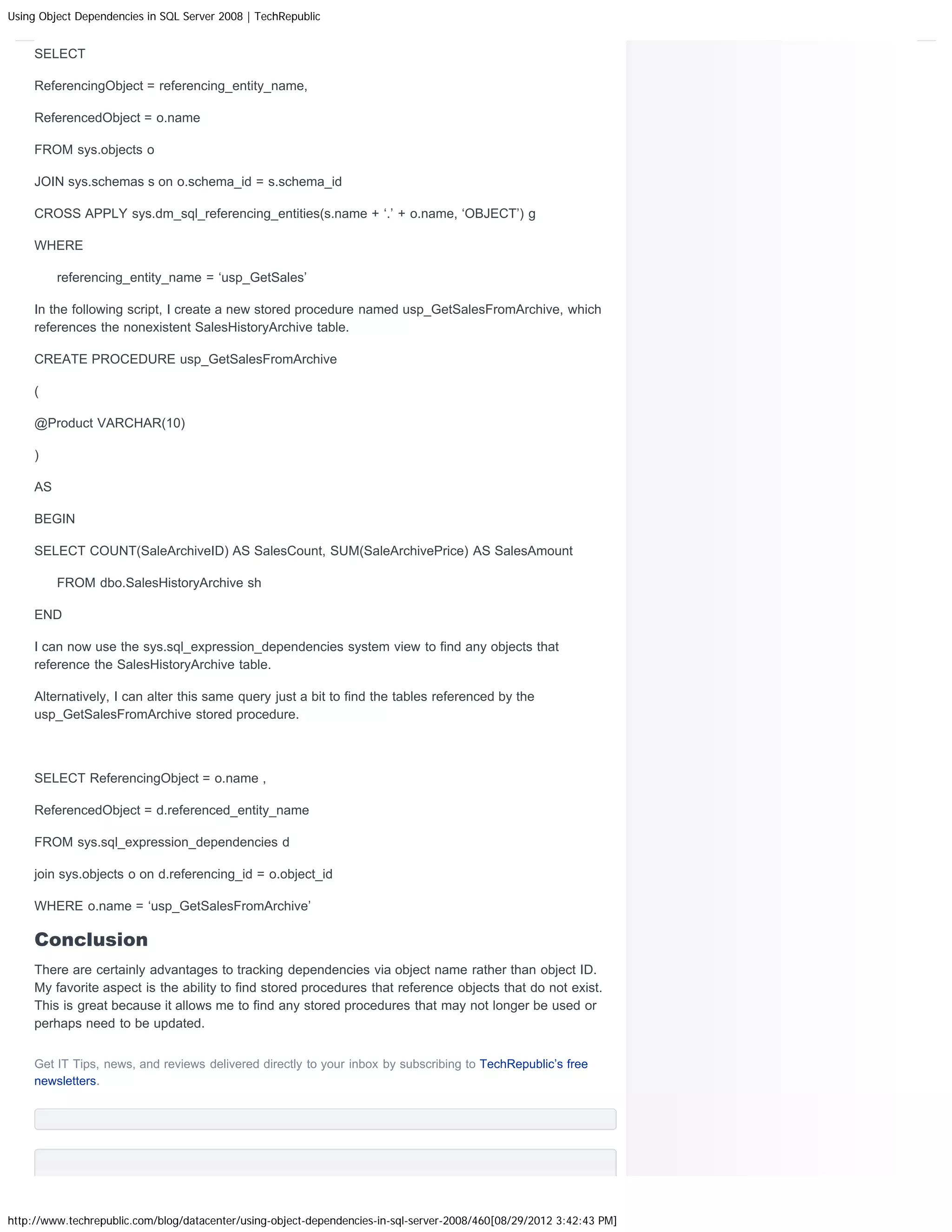 Using Object Dependencies in SQL Server 2008 | TechRepublic


     SELECT

     ReferencingObject = referencing_entity_name,

     ReferencedObject = o.name

     FROM sys.objects o

     JOIN sys.schemas s on o.schema_id = s.schema_id

     CROSS APPLY sys.dm_sql_referencing_entities(s.name + ‘.’ + o.name, ‘OBJECT’) g

     WHERE

          referencing_entity_name = ‘usp_GetSales’

     In the following script, I create a new stored procedure named usp_GetSalesFromArchive, which
     references the nonexistent SalesHistoryArchive table.

     CREATE PROCEDURE usp_GetSalesFromArchive

     (

     @Product VARCHAR(10)

     )

     AS

     BEGIN

     SELECT COUNT(SaleArchiveID) AS SalesCount, SUM(SaleArchivePrice) AS SalesAmount

          FROM dbo.SalesHistoryArchive sh

     END

     I can now use the sys.sql_expression_dependencies system view to find any objects that
     reference the SalesHistoryArchive table.

     Alternatively, I can alter this same query just a bit to find the tables referenced by the
     usp_GetSalesFromArchive stored procedure.



     SELECT ReferencingObject = o.name ,

     ReferencedObject = d.referenced_entity_name

     FROM sys.sql_expression_dependencies d

     join sys.objects o on d.referencing_id = o.object_id

     WHERE o.name = ‘usp_GetSalesFromArchive’

     Conclusion
     There are certainly advantages to tracking dependencies via object name rather than object ID.
     My favorite aspect is the ability to find stored procedures that reference objects that do not exist.
     This is great because it allows me to find any stored procedures that may not longer be used or
     perhaps need to be updated.


     Get IT Tips, news, and reviews delivered directly to your inbox by subscribing to TechRepublic’s free
     newsletters.




http://www.techrepublic.com/blog/datacenter/using-object-dependencies-in-sql-server-2008/460[08/29/2012 3:42:43 PM]
 