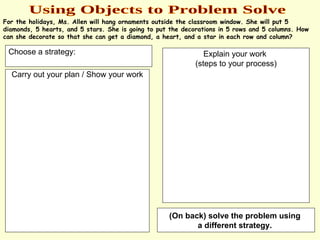 Using Objects to Problem Solve For the holidays, Ms. Allen will hang ornaments outside the classroom window. She will put 5 diamonds, 5 hearts, and 5 stars. She is going to put the decorations in 5 rows and 5 columns. How can she decorate so that she can get a diamond, a heart, and a star in each row and column? Carry out your plan / Show your work Choose a strategy: Explain your work  (steps to your process) (On back) solve the problem using  a different strategy.   