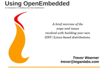A brief overview of the
scope and issues
involved with building your own
GNU/Linux-based distributions.
Trevor Woerner
trevor@toganlabs.com
Using OpenEmbeddedAn Introduction To Building Your Own Distributions
 