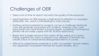 Challenges of OER
• Takes a lot of time to search for/verify the quality of the resources
• Use/integration of OER requires a high-level of attention to copyright,
attribution, etc. which is intimidating to many faculty
• Getting printed materials for students can be a challenge (textbook
costs are generally associated with students, whereas copy costs
associated with more limited school budgets; sometimes commericial
printers will not make copies with NC license restrictions)
• Rarely find a single resource that meets all the needs of a course.
Pulling together too many materials in too different of formats can
create a lack of cohesiveness/disorganized feel to a course
• Difficult to adapt/remix materials in a DSS “accessible” format (videos
not captioned, inconsistent formats for screen readers, etc.)
 