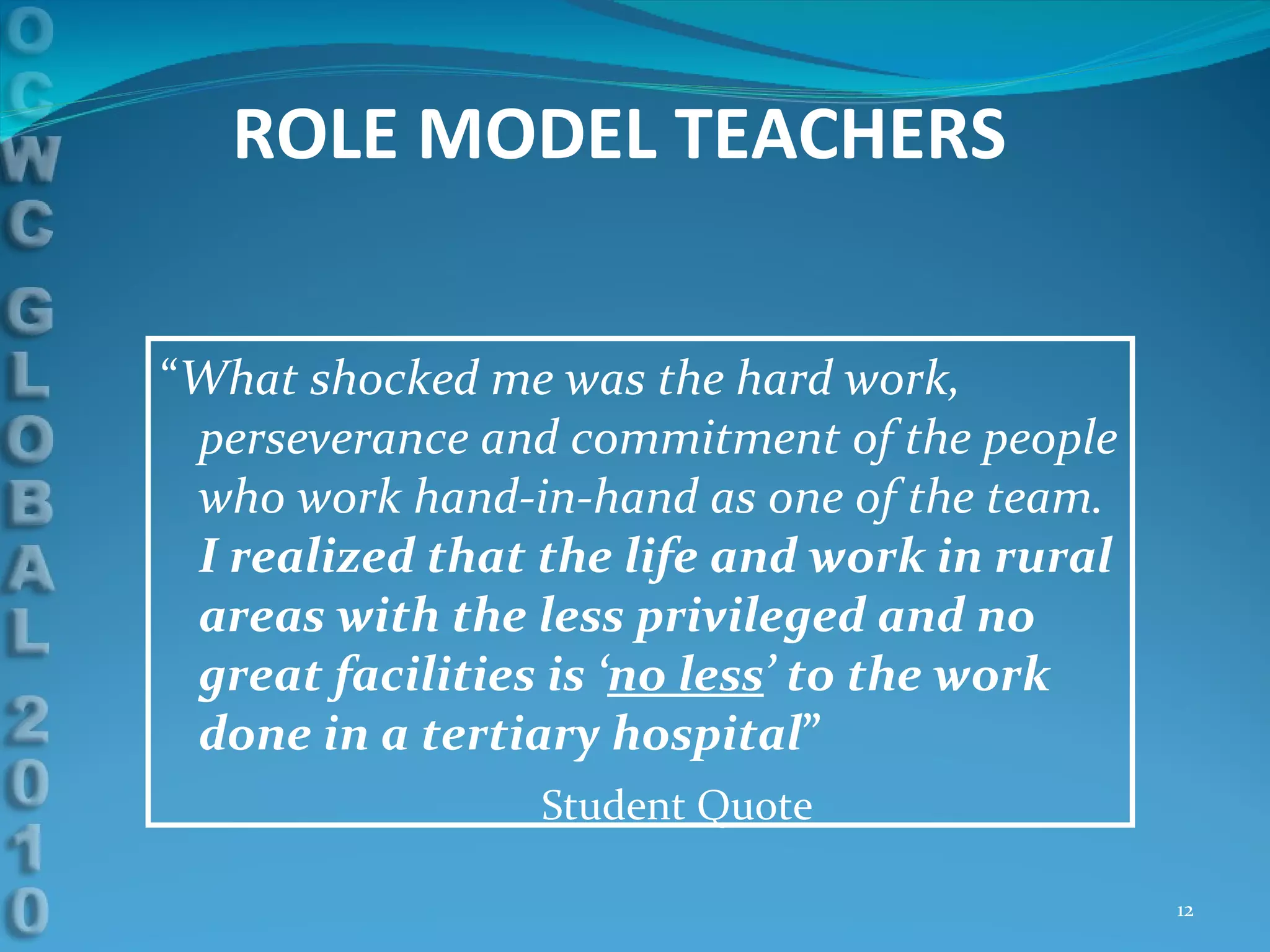 “ What shocked me was the hard work, perseverance and commitment of the people who work hand-in-hand as one of the team.  I realized that the life and work in rural areas with the less privileged and no great facilities is ‘ no less ’ to the work done in a tertiary hospital ” Student Quote ROLE MODEL TEACHERS 