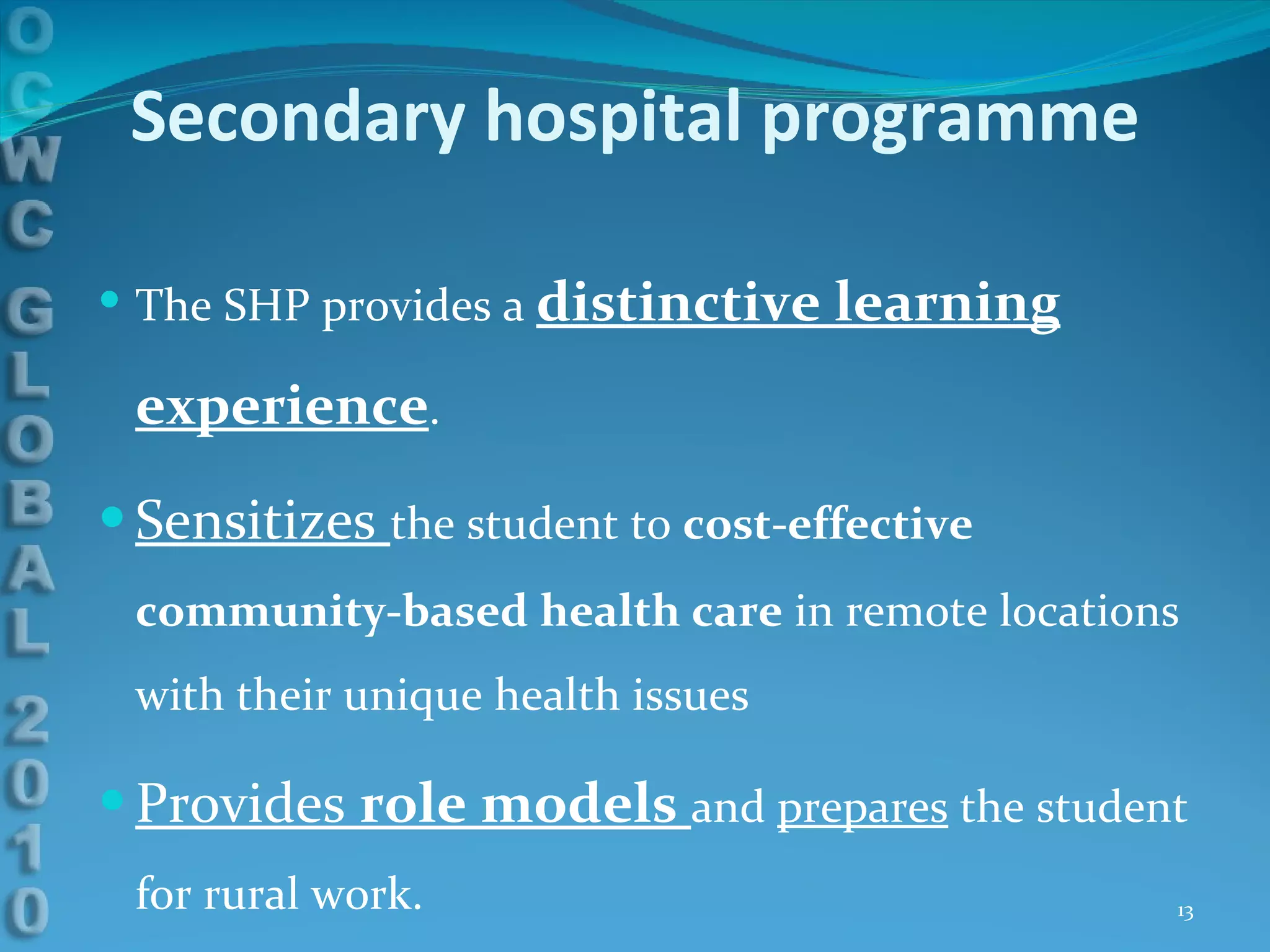 Secondary hospital programme The SHP provides a  distinctive learning experience . Sensitizes  the student to  cost-effective community-based health care  in remote locations with their unique health issues Provides  role models  and  prepares  the student for rural work.  