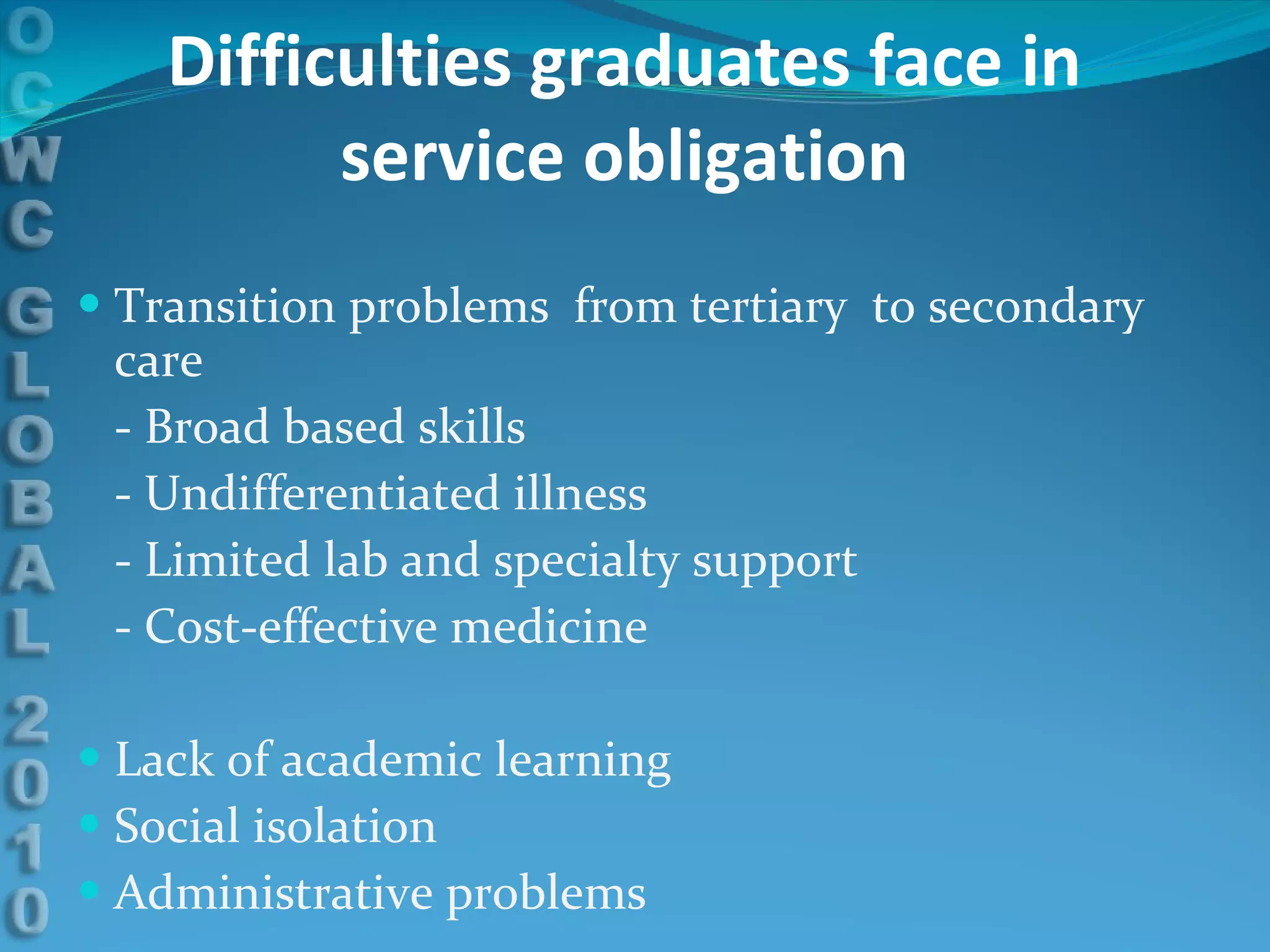 Difficulties graduates face in service obligation Transition problems  from tertiary  to secondary care - Broad based skills - Undifferentiated illness - Limited lab and specialty support - Cost-effective medicine Lack of academic learning Social isolation Administrative problems 