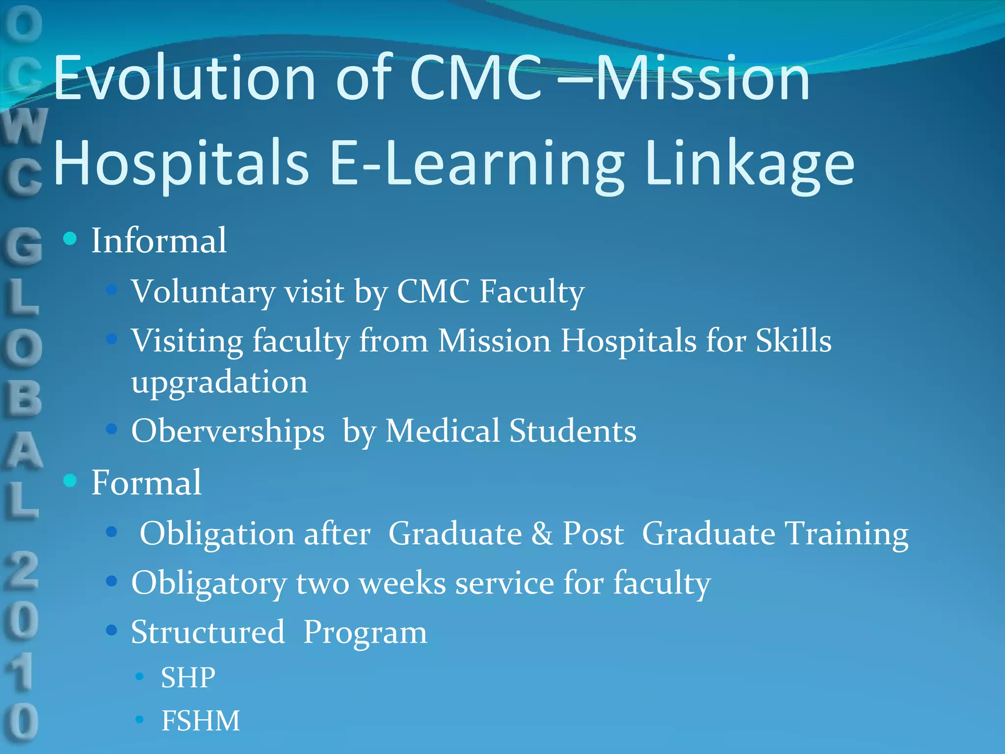 Evolution of CMC –Mission Hospitals E-Learning Linkage Informal Voluntary visit by CMC Faculty Visiting faculty from Mission Hospitals for Skills upgradation Oberverships  by Medical Students  Formal Obligation after  Graduate & Post  Graduate Training Obligatory two weeks service for faculty  Structured  Program SHP FSHM 