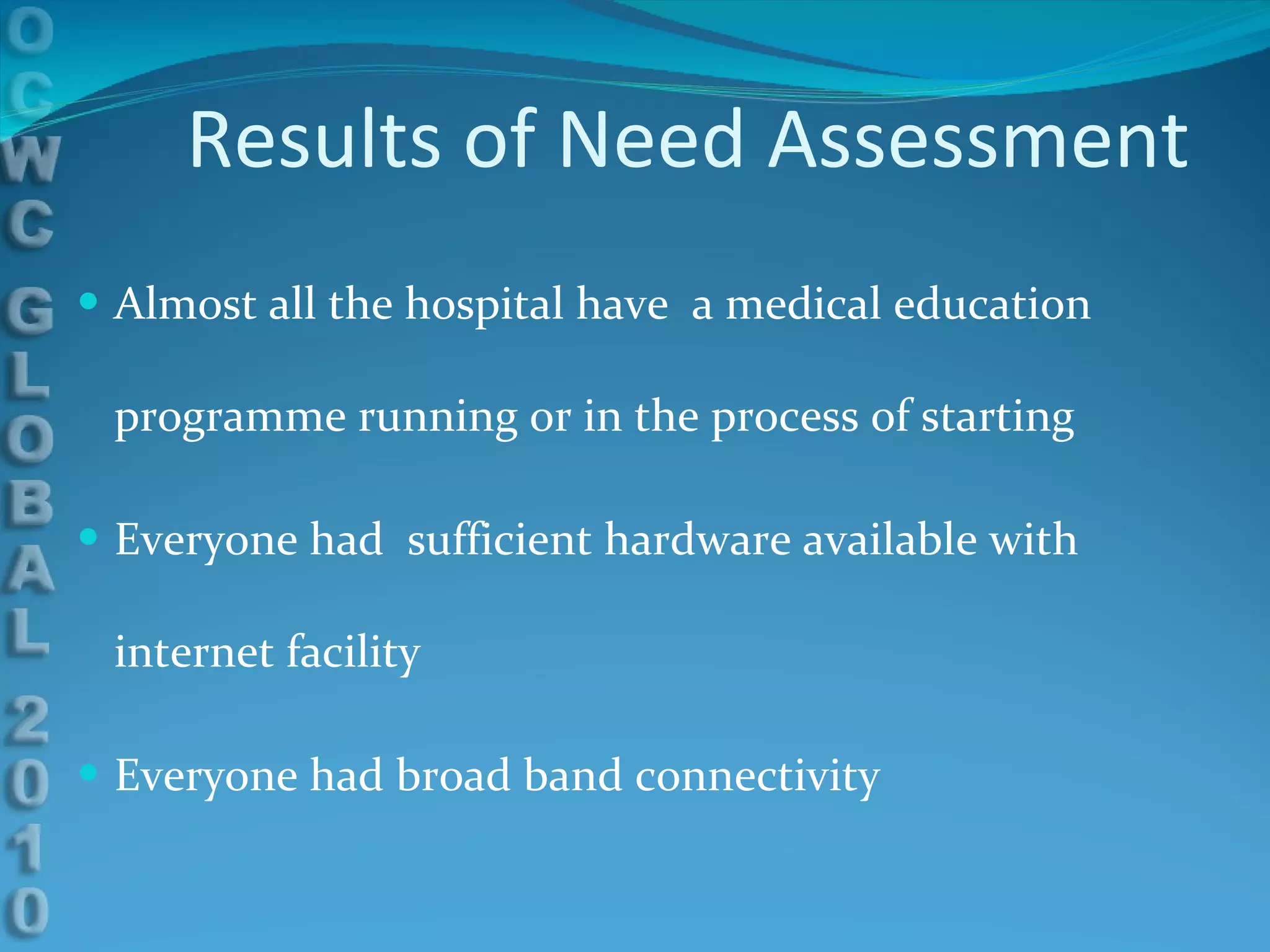 Results of Need Assessment Almost all the hospital have  a medical education programme running or in the process of starting Everyone had  sufficient hardware available with internet facility Everyone had broad band connectivity 
