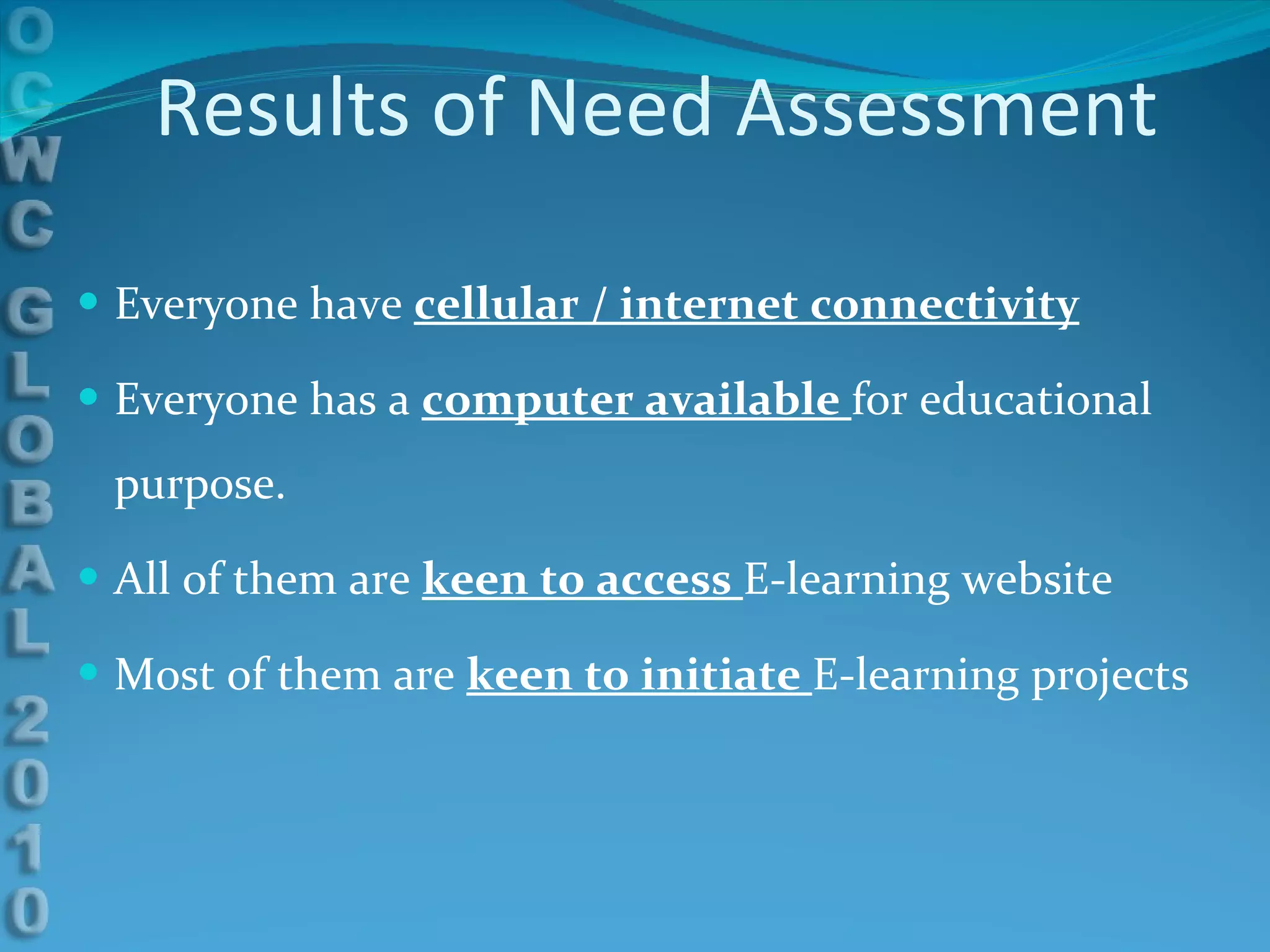 Results of Need Assessment Everyone have  cellular / internet connectivity Everyone has a  computer available  for educational purpose. All of them are  keen to access  E-learning website Most of them are  keen to initiate  E-learning projects 