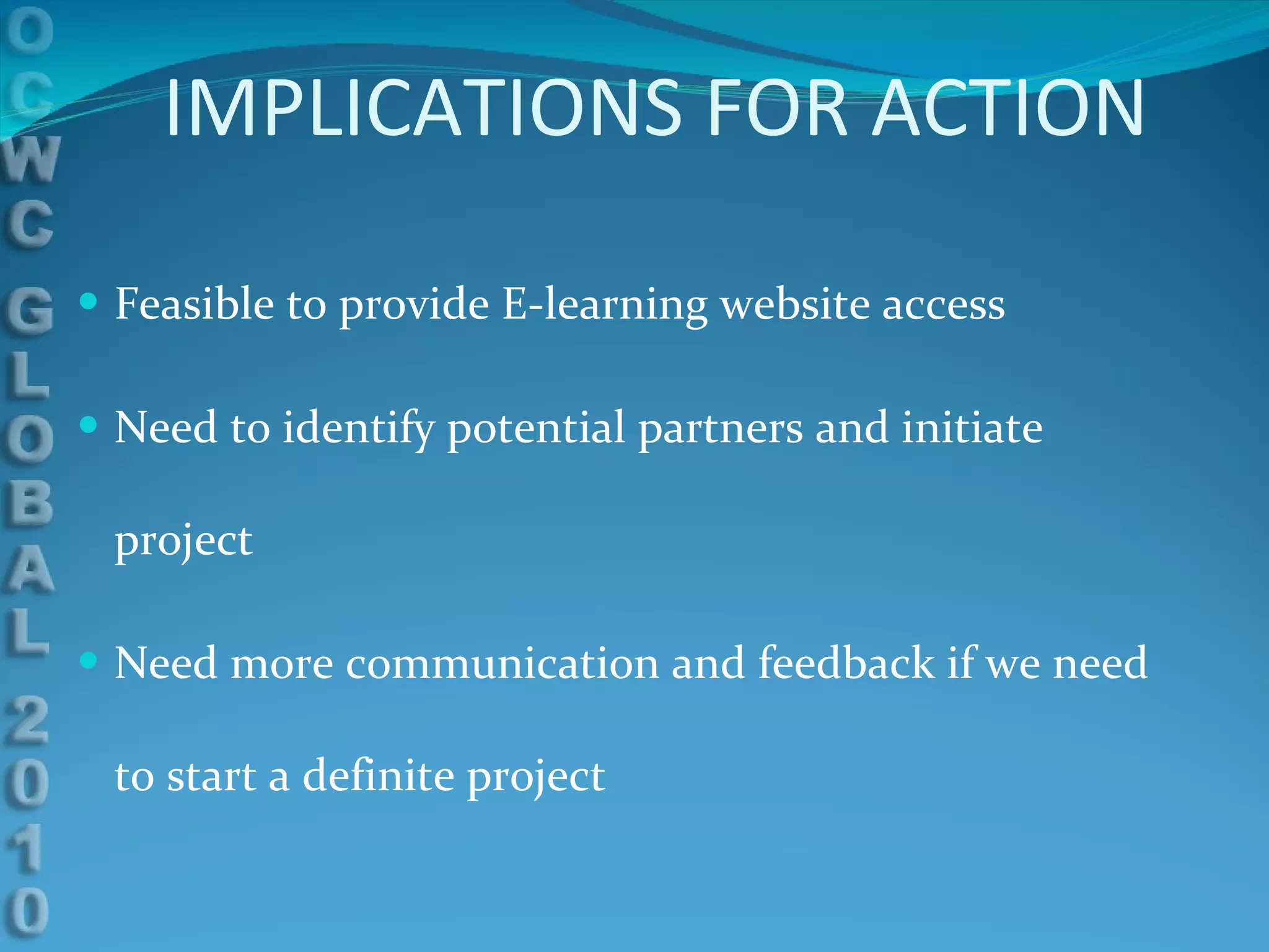 IMPLICATIONS FOR ACTION Feasible to provide E-learning website access Need to identify potential partners and initiate project Need more communication and feedback if we need to start a definite project 