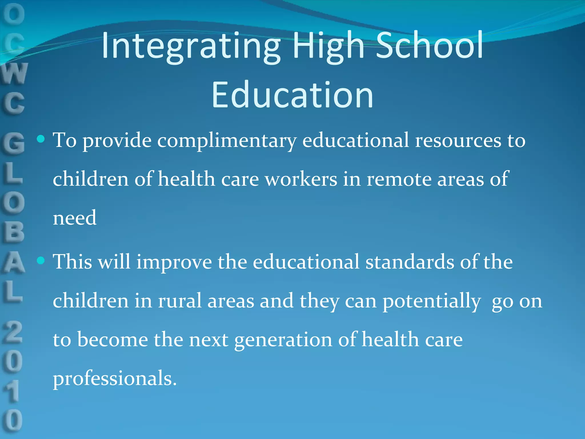Integrating High School Education To provide complimentary educational resources to children of health care workers in remote areas of need This will improve the educational standards of the children in rural areas and they can potentially  go on to become the next generation of health care professionals. 