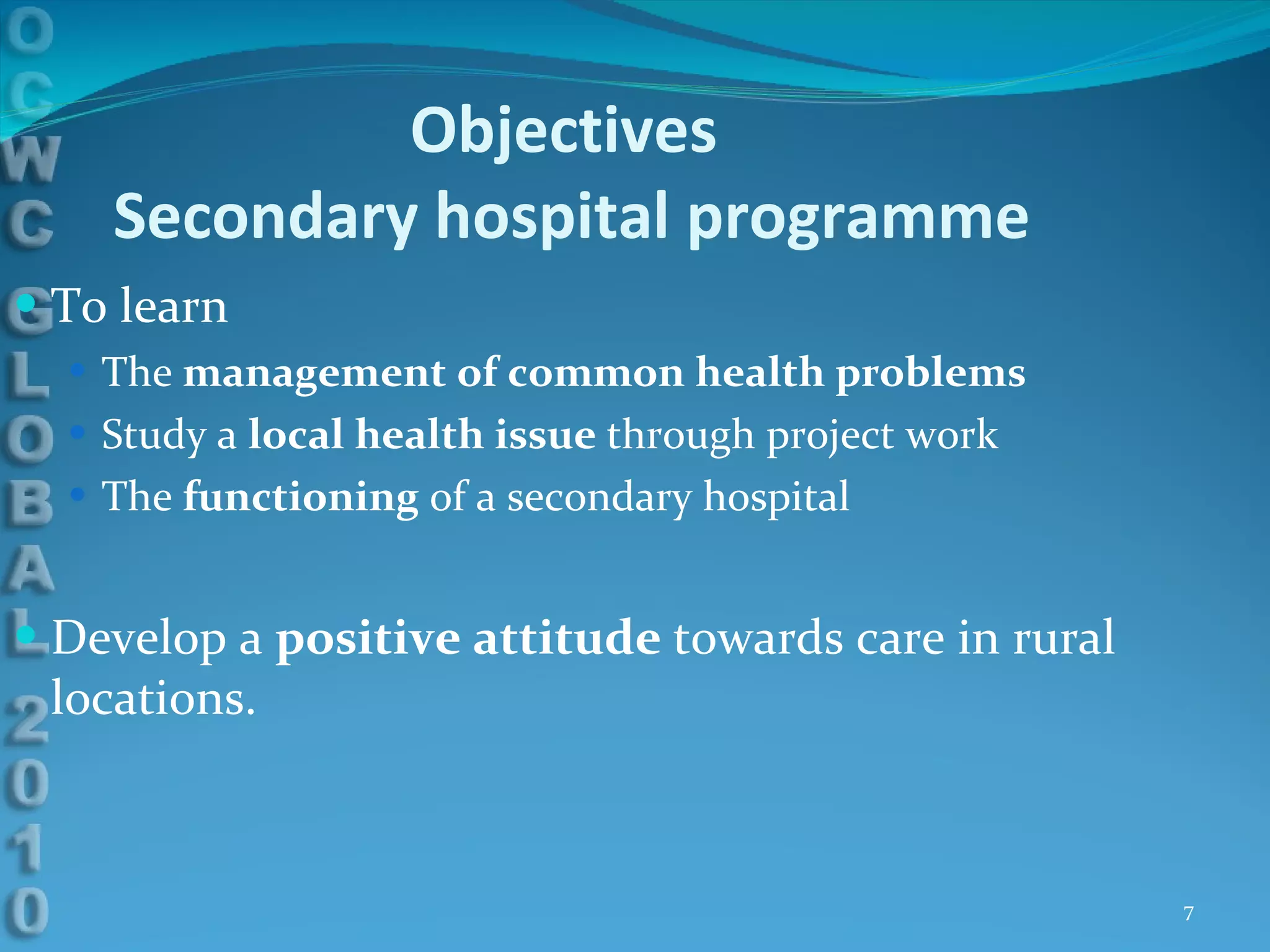 Objectives  Secondary hospital programme To learn The  management of common health problems Study a  local health issue  through project work The  functioning  of a secondary hospital  Develop a  positive attitude  towards care in rural locations. 
