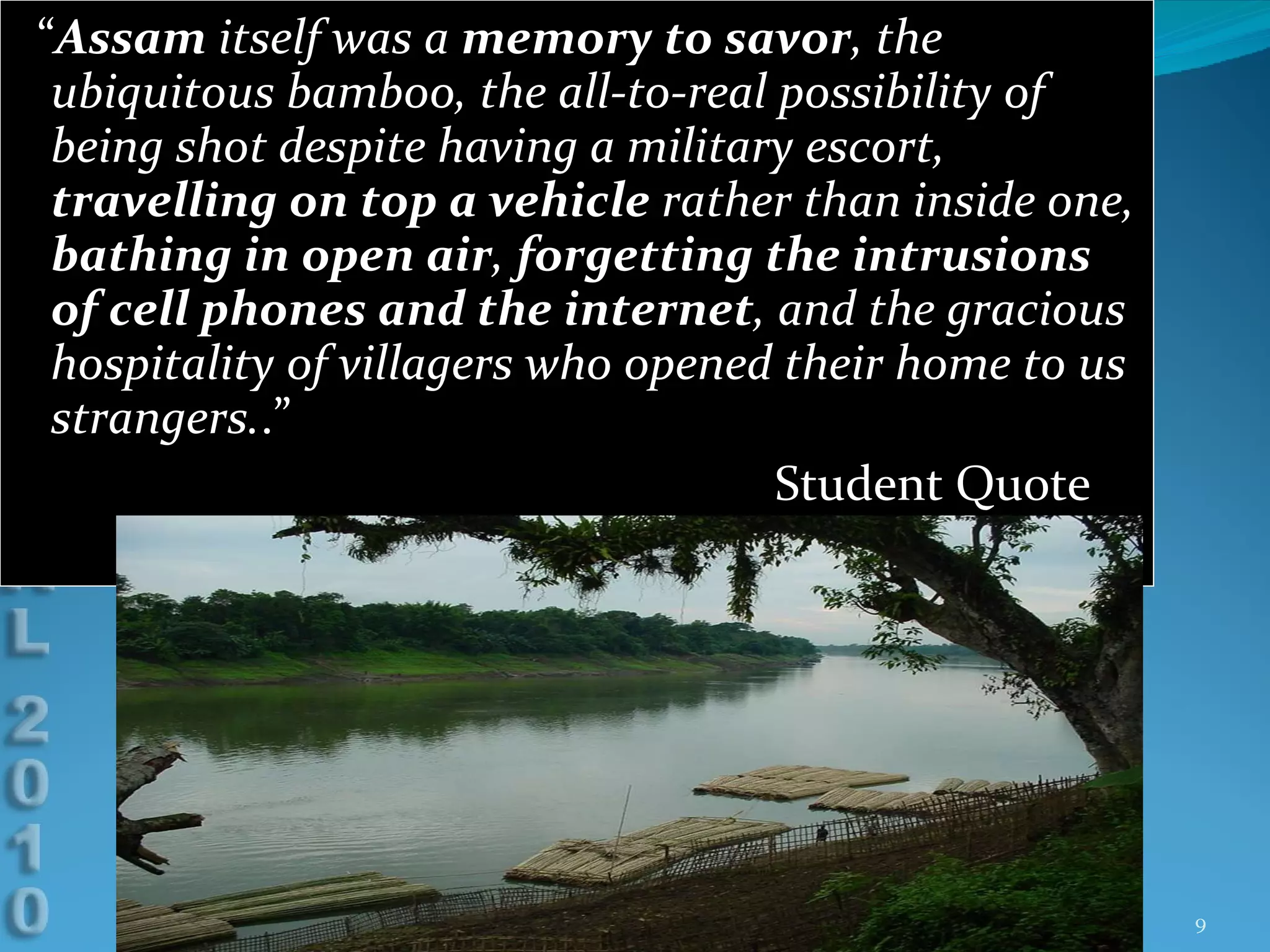 “ Assam  itself was a  memory to savor , the ubiquitous bamboo, the all-to-real possibility of being shot despite having a military escort,  travelling on top a vehicle  rather than inside one,  bathing in open air ,  forgetting the intrusions of cell phones and the internet , and the gracious hospitality of villagers who opened their home to us strangers. .”  Student Quote 