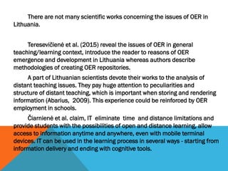 There are not many scientific works concerning the issues of OER in
Lithuania.
Teresevičienė et al. (2015) reveal the issu...