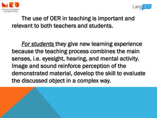 The use of OER in teaching is important and
relevant to both teachers and students.
For students they give new learning ex...