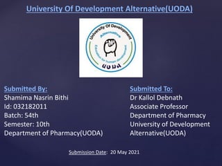 University Of Development Alternative(UODA)
Submitted By:
Shamima Nasrin Bithi
Id: 032182011
Batch: 54th
Semester: 10th
Department of Pharmacy(UODA)
Submitted To:
Dr Kallol Debnath
Associate Professor
Department of Pharmacy
University of Development
Alternative(UODA)
Submission Date: 20 May 2021
 