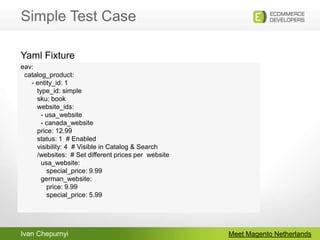 Simple Test CaseMeet Magento Netherlandseav:   catalog_product:      - entity_id: 1       type_id: simple         sku: book                website_ids:                    - usa_website                    - canada_website                  price: 12.99                status: 1  # Enabled                visibility: 4  # Visible in Catalog & Search                /websites:  # Set different prices per  website           usa_website:           special_price: 9.99         german_website:                         price: 9.99           special_price: 5.99 Yaml Fixture
