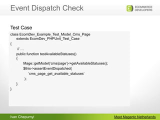 Event Dispatch CheckMeet Magento Netherlandsclass EcomDev_Example_Test_Model_Cms_Pageextends EcomDev_PHPUnit_Test_Case{       // …	public function testAvailableStatuses() {             Mage::getModel(‘cms/page’)->getAvailableStatuses();	       $this->assertEventDispatched(		  ‘cms_page_get_available_statuses’              );	}}Test Case