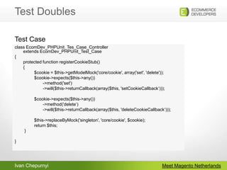 Test DoublesMeet Magento Netherlandsclass EcomDev_PHPUnit_Tes_Case_Controllerextends EcomDev_PHPUnit_Test_Case{	protected function registerCookieStub()       {                $cookie = $this->getModelMock('core/cookie', array('set', 'delete'));                $cookie->expects($this->any())                       ->method('set')                       ->will($this->returnCallback(array($this, 'setCookieCallback‘)));                $cookie->expects($this->any())                       ->method('delete‘)                       ->will($this->returnCallback(array($this, 'deleteCookieCallback‘)));                $this->replaceByMock('singleton', 'core/cookie', $cookie);                return $this;        }}Test Case