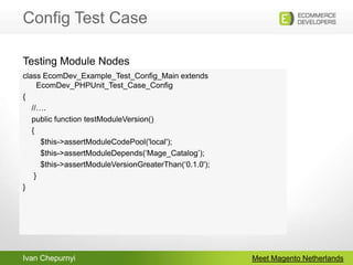 Config Test CaseMeet Magento Netherlandsclass EcomDev_Example_Test_Config_Main extends EcomDev_PHPUnit_Test_Case_Config{    //….    public function testModuleVersion()    {        $this->assertModuleCodePool('local');        $this->assertModuleDepends(‘Mage_Catalog’);        $this->assertModuleVersionGreaterThan(‘0.1.0');     }}Testing Module Nodes