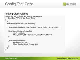 Config Test CaseMeet Magento Netherlandsclass EcomDev_Example_Test_Config_Main extends EcomDev_PHPUnit_Test_Case_Config{    //….    public function testClassAliasDefinitions()    {        $this->assertModelAlias('catalog/product', 'Mage_Catalog_Model_Product');        $this->assertResourceModelAlias(		'catalog/product', 		‘Mage_Catalog_Model_Resource_Eav_Mysql4_Product‘	);        $this->assertBlockAlias(		'catalog/product_list', 		'Mage_Catalog_Block_Product_List‘	);     }}Testing Class Aliases