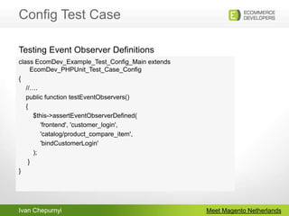Config Test CaseMeet Magento Netherlandsclass EcomDev_Example_Test_Config_Main extends EcomDev_PHPUnit_Test_Case_Config{    //….    public function testEventObservers()    {	  $this->assertEventObserverDefined(            'frontend', 'customer_login',             'catalog/product_compare_item',             'bindCustomerLogin'        );     }}Testing Event Observer Definitions