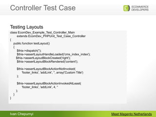 Controller Test CaseMeet Magento Netherlandsclass EcomDev_Example_Test_Controller_Main        extends EcomDev_PHPUnit_Test_Case_Controller{    public function testLayout()    {        $this->dispatch('');        $this->assertLayoutHandleLoaded('cms_index_index');	$this->assertLayoutBlockCreated('right');        $this->assertLayoutBlockRendered('content');	 $this->assertLayoutBlockActionNotInvoked(	       'footer_links', 'addLink', '', array('Custom Title')        );        $this->assertLayoutBlockActionInvokedAtLeast(	       'footer_links', 'addLink', 4, '‘	);    }}Testing Layouts