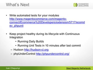 What’s NextMeet Magento NetherlandsWrite automated tests for your moduleshttp://www.magentocommerce.com/magento-connect/Ecommerce%20Developers/extension/5717/ecomdev_phpunitKeep project healthy during its lifecycle with Continuous IntegrationRunning Daily BuildsRunning Unit Tests in 10 minutes after last commitHudson http://hudson-ci.orgphpUnderControlhttp://phpundercontrol.org/