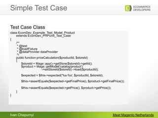 Simple Test CaseMeet Magento Netherlandsclass EcomDev_Example_Test_Model_Productextends EcomDev_PHPUnit_Test_Case{	/** * @test  * @loadFixture * @dataProviderdataProvider */ public function priceCalculation($productId, $storeId) {       $storeId = Mage::app()->getStore($storeId)->getId();       $product = Mage::getModel('catalog/product')                              ->setStoreId($storeId) ->load($productId);       $expected = $this->expected('%s-%s', $productId, $storeId);       $this->assertEquals($expected->getFinalPrice(), $product->getFinalPrice());       $this->assertEquals($expected->getPrice(), $product->getPrice());        }}Test Case Class