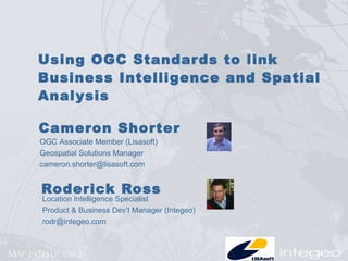 Using OGC Standards to link Business Intelligence and Spatial Analysis Roderick Ross Location Intelligence Specialist  Product & Business Dev’t Manager (Integeo) [email_address] Cameron Shorter OGC Associate Member (Lisasoft) Geospatial Solutions Manager [email_address] 