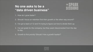 No one asks to be a  
“data driven business”
1. How do I grow faster?!
2. Should I focus on retention ﬁrst then growth or the other way around?!
3. I've got a team of 12 and I'm trying to ﬁgure out how to divide them up.!
4. I've set goals for the company, but they seem disconnected from the day
to day. !
5. Growth is ﬁrst priority! Should I hire a growth hacker?
 