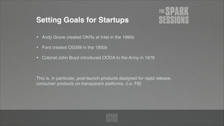 Setting Goals for Startups
• Andy Grove created OKRs at Intel in the 1990s!
• Ford created OGSM in the 1950s!
• Colonel John Boyd introduced OODA to the Army in 1976!
!
This is, in particular, post-launch products designed for rapid release,
consumer products on transparent platforms. (i.e. FB)
 